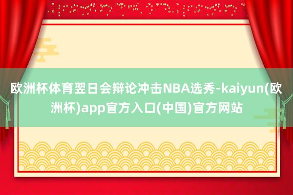 欧洲杯体育翌日会辩论冲击NBA选秀-kaiyun(欧洲杯)app官方入口(中国)官方网站