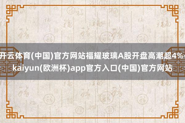 开云体育(中国)官方网站福耀玻璃A股开盘高潮超4%-kaiyun(欧洲杯)app官方入口(中国)官方网站
