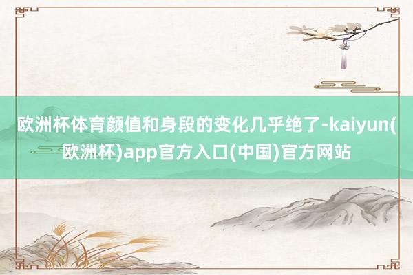 欧洲杯体育颜值和身段的变化几乎绝了-kaiyun(欧洲杯)app官方入口(中国)官方网站