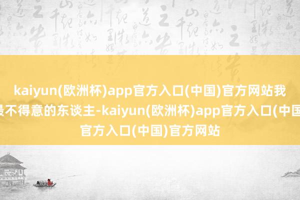 kaiyun(欧洲杯)app官方入口(中国)官方网站我方是世上最不得意的东谈主-kaiyun(欧洲杯)app官方入口(中国)官方网站