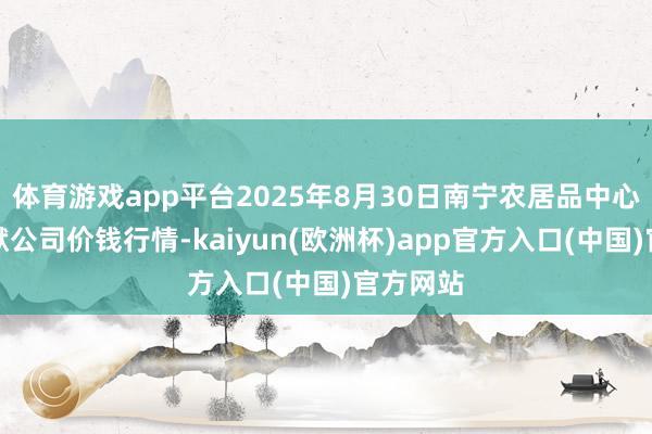 体育游戏app平台2025年8月30日南宁农居品中心有限包袱公司价钱行情-kaiyun(欧洲杯)app官方入口(中国)官方网站