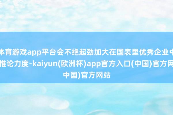 体育游戏app平台会不绝起劲加大在国表里优秀企业中的推论力度-kaiyun(欧洲杯)app官方入口(中国)官方网站