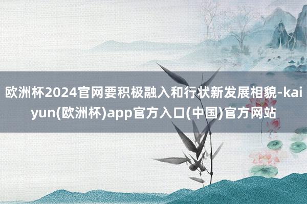 欧洲杯2024官网要积极融入和行状新发展相貌-kaiyun(欧洲杯)app官方入口(中国)官方网站