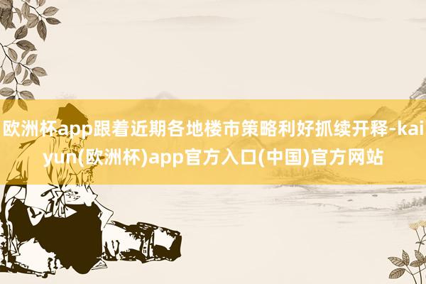 欧洲杯app跟着近期各地楼市策略利好抓续开释-kaiyun(欧洲杯)app官方入口(中国)官方网站