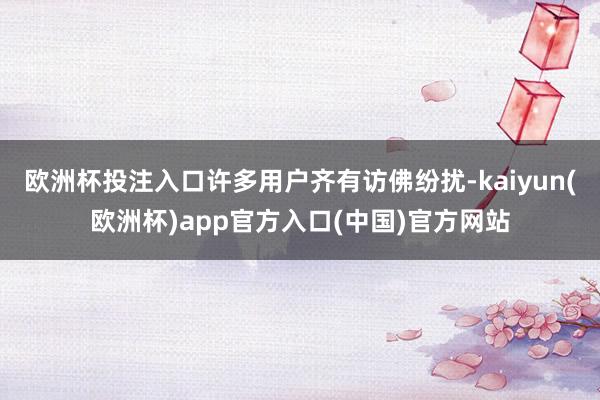 欧洲杯投注入口许多用户齐有访佛纷扰-kaiyun(欧洲杯)app官方入口(中国)官方网站