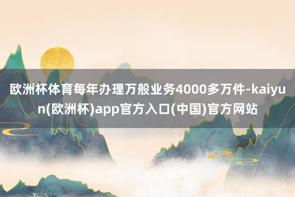 欧洲杯体育每年办理万般业务4000多万件-kaiyun(欧洲杯)app官方入口(中国)官方网站