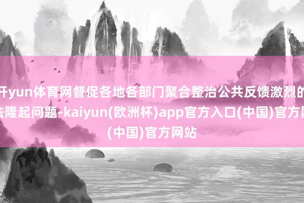 开yun体育网督促各地各部门聚合整治公共反馈激烈的王法隆起问题-kaiyun(欧洲杯)app官方入口(中国)官方网站