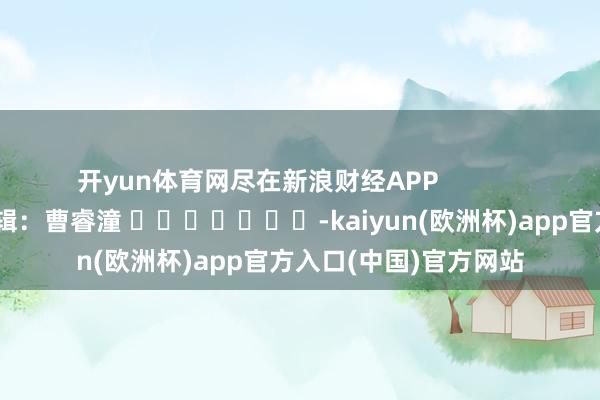 开yun体育网尽在新浪财经APP            						包袱剪辑：曹睿潼 							-kaiyun(欧洲杯)app官方入口(中国)官方网站