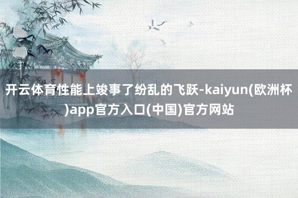 开云体育性能上竣事了纷乱的飞跃-kaiyun(欧洲杯)app官方入口(中国)官方网站
