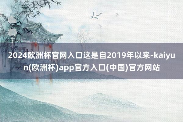 2024欧洲杯官网入口这是自2019年以来-kaiyun(欧洲杯)app官方入口(中国)官方网站