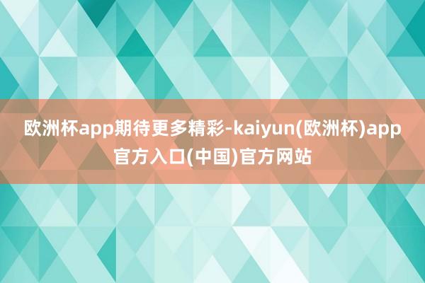 欧洲杯app期待更多精彩-kaiyun(欧洲杯)app官方入口(中国)官方网站