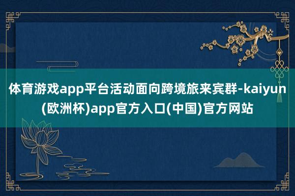 体育游戏app平台活动面向跨境旅来宾群-kaiyun(欧洲杯)app官方入口(中国)官方网站