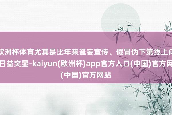 欧洲杯体育尤其是比年来诞妄宣传、假冒伪下第线上问题日益突显-kaiyun(欧洲杯)app官方入口(中国)官方网站