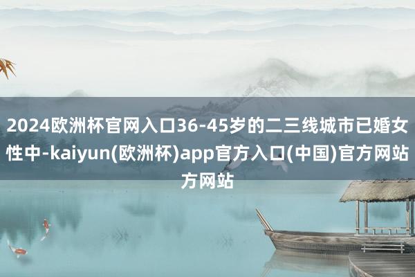 2024欧洲杯官网入口36-45岁的二三线城市已婚女性中-kaiyun(欧洲杯)app官方入口(中国)官方网站