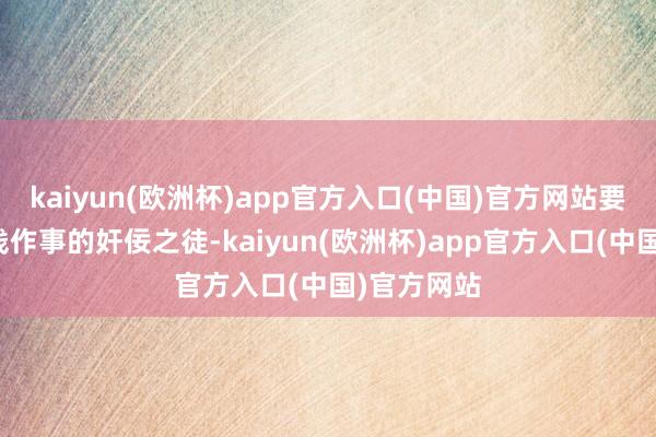 kaiyun(欧洲杯)app官方入口(中国)官方网站要么是肯用钱作事的奸佞之徒-kaiyun(欧洲杯)app官方入口(中国)官方网站