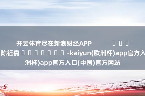 开云体育尽在新浪财经APP 包袱剪辑:陈钰嘉 -kaiyun(欧洲杯)app官方入口(中国)官方网站