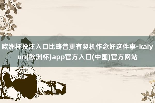 欧洲杯投注入口比畴昔更有契机作念好这件事-kaiyun(欧洲杯)app官方入口(中国)官方网站