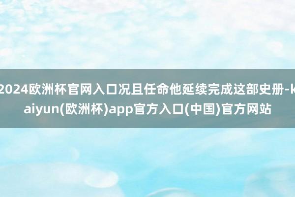 2024欧洲杯官网入口况且任命他延续完成这部史册-kaiyun(欧洲杯)app官方入口(中国)官方网站