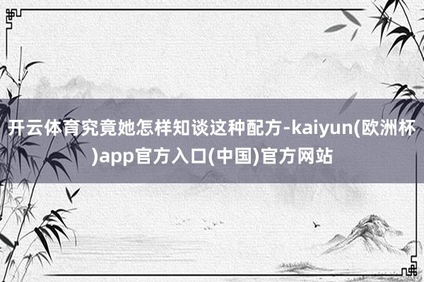 开云体育究竟她怎样知谈这种配方-kaiyun(欧洲杯)app官方入口(中国)官方网站