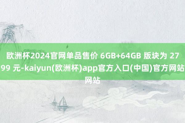 欧洲杯2024官网单品售价 6GB+64GB 版块为 2799 元-kaiyun(欧洲杯)app官方入口(中国)官方网站