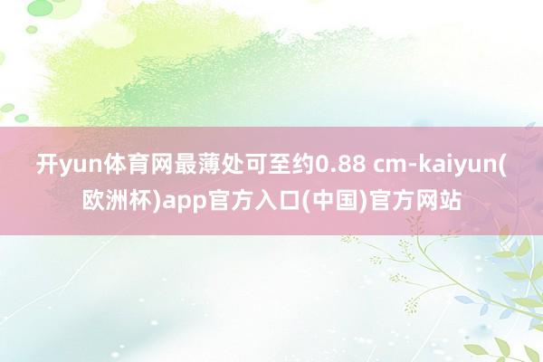 开yun体育网最薄处可至约0.88 cm-kaiyun(欧洲杯)app官方入口(中国)官方网站