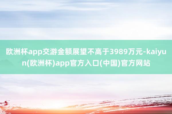 欧洲杯app交游金额展望不高于3989万元-kaiyun(欧洲杯)app官方入口(中国)官方网站