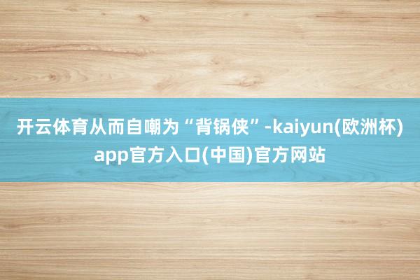 开云体育从而自嘲为“背锅侠”-kaiyun(欧洲杯)app官方入口(中国)官方网站