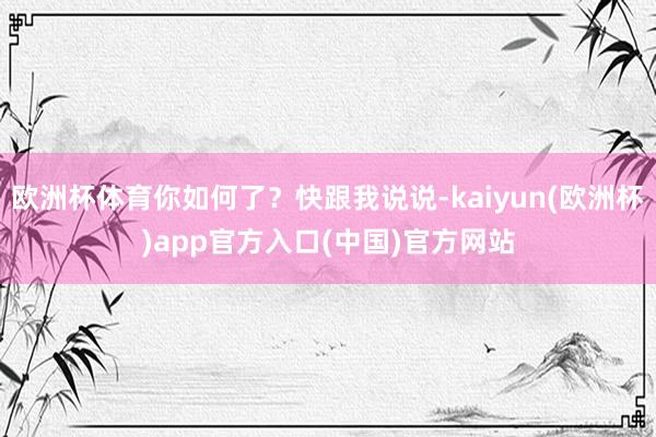 欧洲杯体育你如何了?快跟我说说-kaiyun(欧洲杯)app官方入口(中国)官方网站
