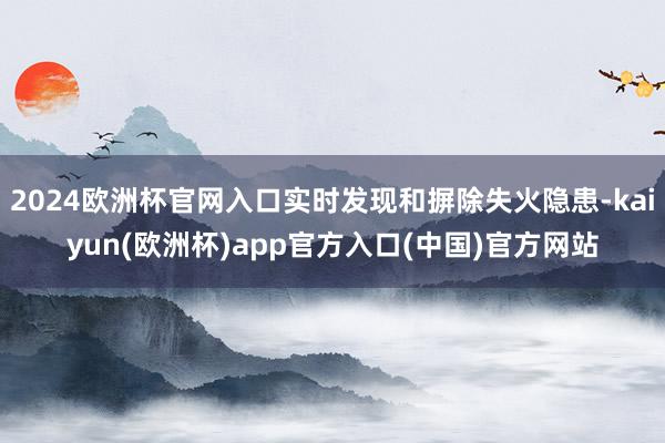 2024欧洲杯官网入口实时发现和摒除失火隐患-kaiyun(欧洲杯)app官方入口(中国)官方网站