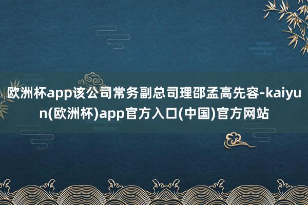 欧洲杯app该公司常务副总司理邵孟高先容-kaiyun(欧洲杯)app官方入口(中国)官方网站