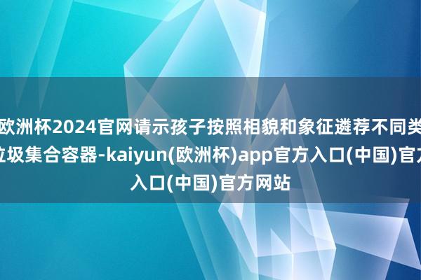 欧洲杯2024官网请示孩子按照相貌和象征遴荐不同类型的垃圾集合容器-kaiyun(欧洲杯)app官方入口(中国)官方网站