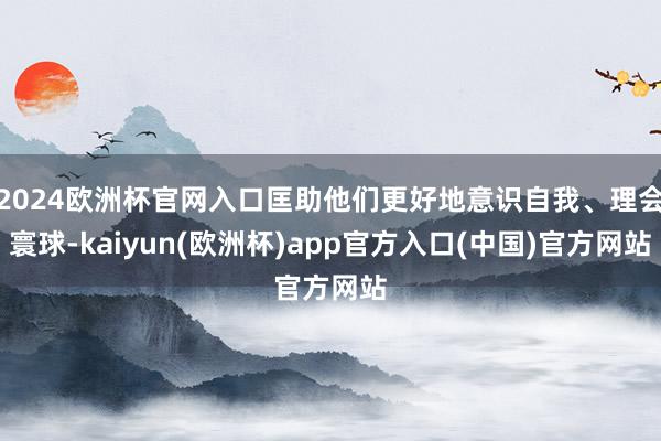 2024欧洲杯官网入口匡助他们更好地意识自我、理会寰球-kaiyun(欧洲杯)app官方入口(中国)官方网站