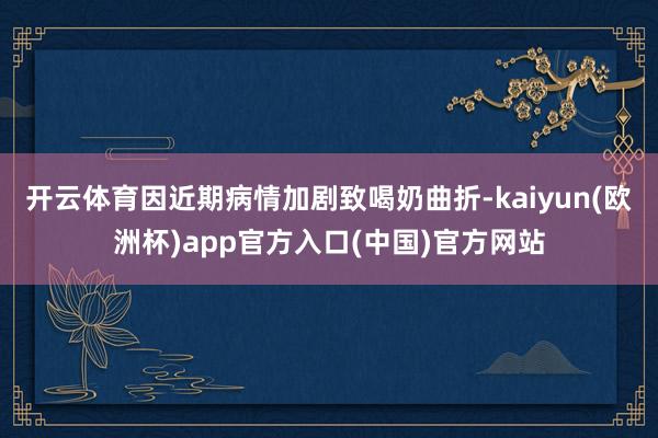 开云体育因近期病情加剧致喝奶曲折-kaiyun(欧洲杯)app官方入口(中国)官方网站