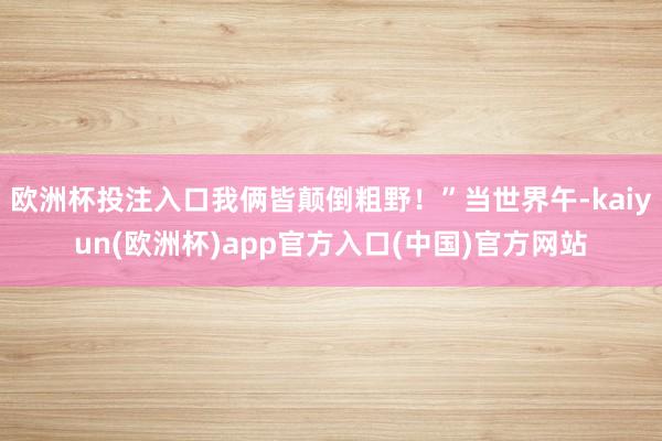 欧洲杯投注入口我俩皆颠倒粗野！”当世界午-kaiyun(欧洲杯)app官方入口(中国)官方网站