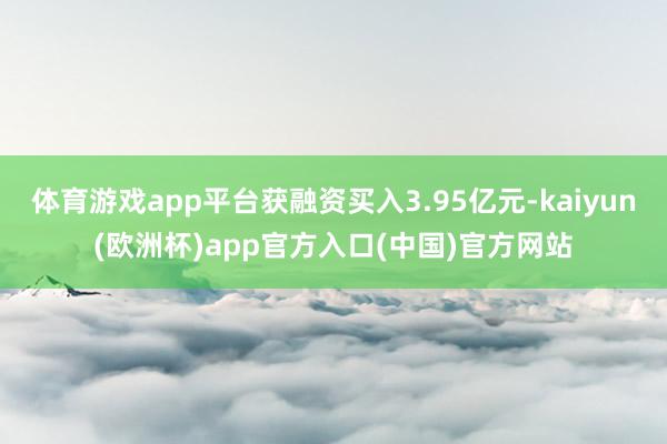 体育游戏app平台获融资买入3.95亿元-kaiyun(欧洲杯)app官方入口(中国)官方网站