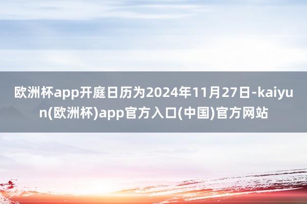 欧洲杯app开庭日历为2024年11月27日-kaiyun(欧洲杯)app官方入口(中国)官方网站