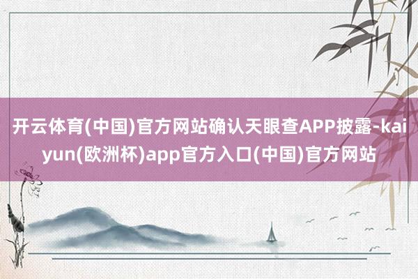 开云体育(中国)官方网站确认天眼查APP披露-kaiyun(欧洲杯)app官方入口(中国)官方网站