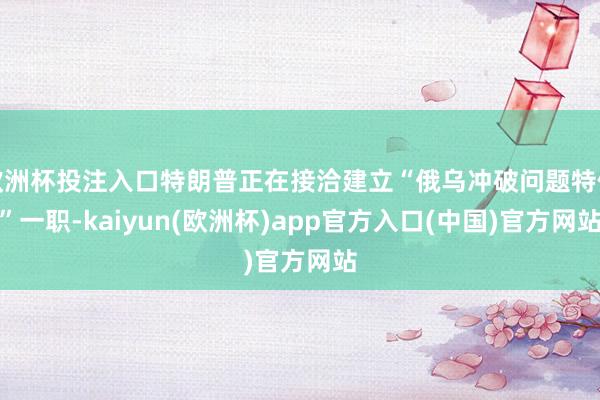 欧洲杯投注入口特朗普正在接洽建立“俄乌冲破问题特使”一职-kaiyun(欧洲杯)app官方入口(中国)官方网站