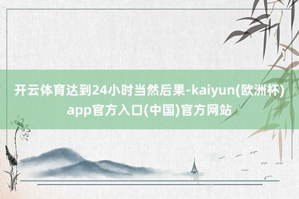 开云体育达到24小时当然后果-kaiyun(欧洲杯)app官方入口(中国)官方网站