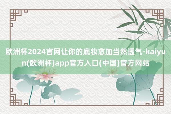 欧洲杯2024官网让你的底妆愈加当然透气-kaiyun(欧洲杯)app官方入口(中国)官方网站