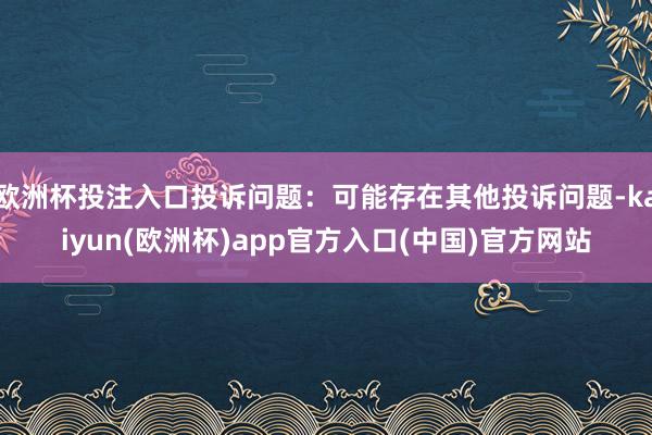 欧洲杯投注入口投诉问题：可能存在其他投诉问题-kaiyun(欧洲杯)app官方入口(中国)官方网站