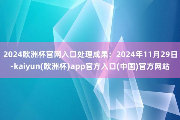 2024欧洲杯官网入口处理成果:2024年11月29日-kaiyun(欧洲杯)app官方入口(中国)官方网站