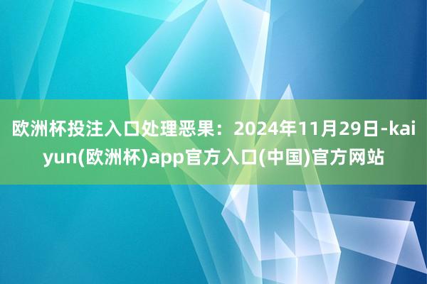欧洲杯投注入口处理恶果：2024年11月29日-kaiyun(欧洲杯)app官方入口(中国)官方网站