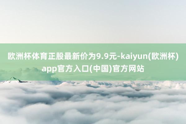 欧洲杯体育正股最新价为9.9元-kaiyun(欧洲杯)app官方入口(中国)官方网站