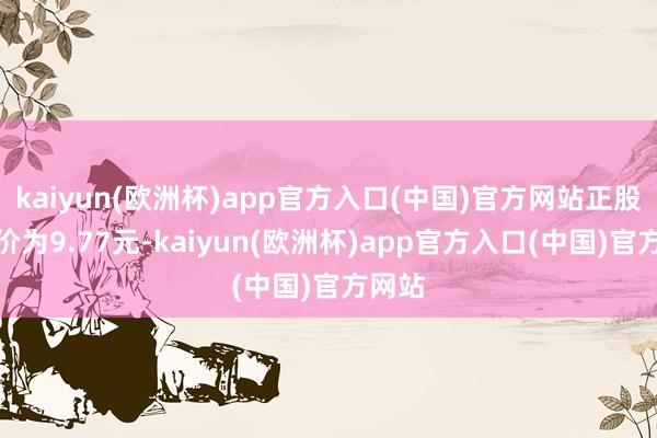 kaiyun(欧洲杯)app官方入口(中国)官方网站正股最新价为9.77元-kaiyun(欧洲杯)app官方入口(中国)官方网站
