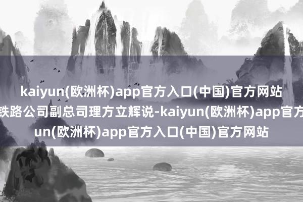 kaiyun(欧洲杯)app官方入口(中国)官方网站”湖北铁路集团荆荆铁路公司副总司理方立辉说-kaiyun(欧洲杯)app官方入口(中国)官方网站