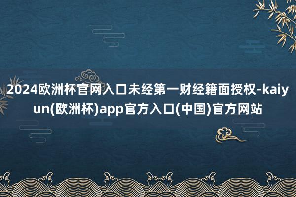 2024欧洲杯官网入口未经第一财经籍面授权-kaiyun(欧洲杯)app官方入口(中国)官方网站