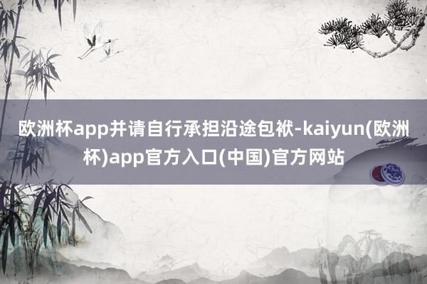 欧洲杯app并请自行承担沿途包袱-kaiyun(欧洲杯)app官方入口(中国)官方网站