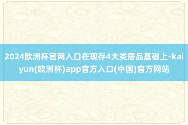 2024欧洲杯官网入口在现存4大类居品基础上-kaiyun(欧洲杯)app官方入口(中国)官方网站
