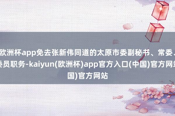 欧洲杯app免去张新伟同道的太原市委副秘书、常委、委员职务-kaiyun(欧洲杯)app官方入口(中国)官方网站